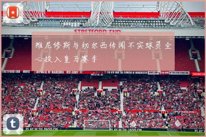 维尼修斯与切尔西传闻不实球员全心投入皇马赛季