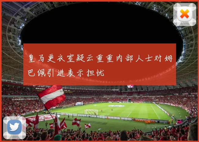 皇马更衣室疑云重重内部人士对姆巴佩引进表示担忧