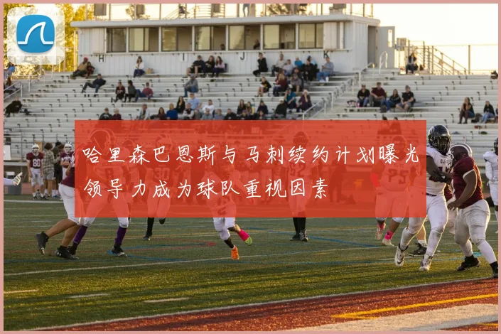 哈里森巴恩斯与马刺续约计划曝光领导力成为球队重视因素