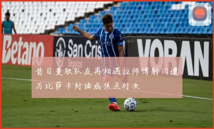 昔日曼联队友再相遇拉师傅射门遭万比萨卡封堵成焦点对决