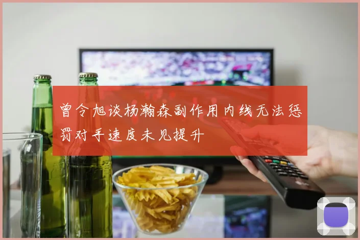 曾令旭谈杨瀚森副作用内线无法惩罚对手速度未见提升