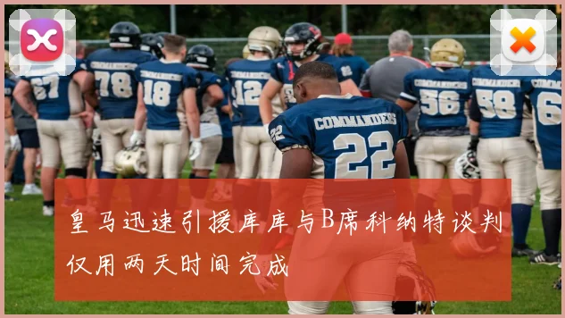 皇马迅速引援库库与B席科纳特谈判仅用两天时间完成