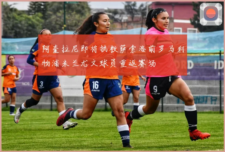阿奎拉尼即将执教萨索洛前罗马利物浦米兰尤文球员重返赛场