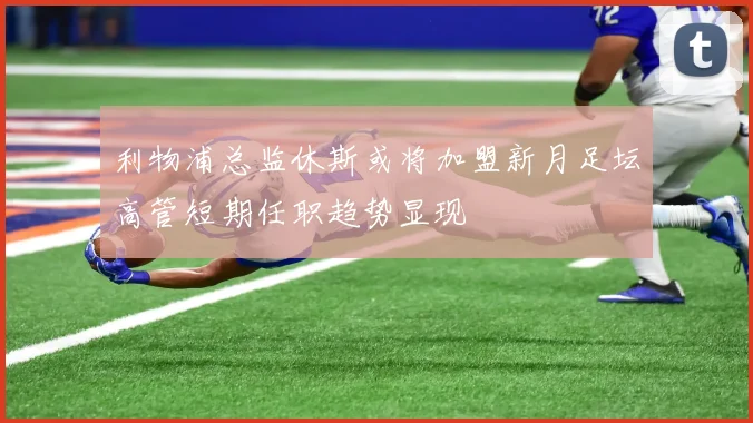 利物浦总监休斯或将加盟新月足坛高管短期任职趋势显现
