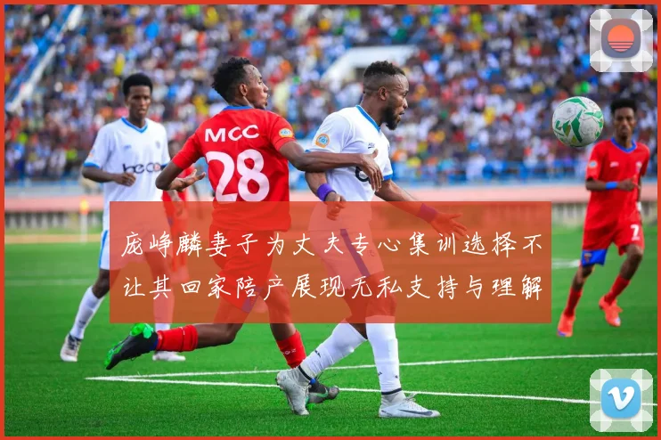 庞峥麟妻子为丈夫专心集训选择不让其回家陪产展现无私支持与理解