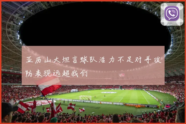 亚历山大坦言球队活力不足对手攻防表现远超我们