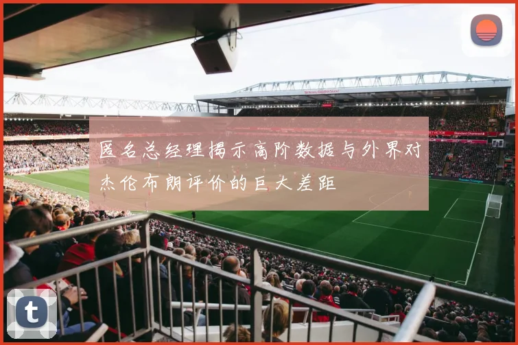 匿名总经理揭示高阶数据与外界对杰伦布朗评价的巨大差距