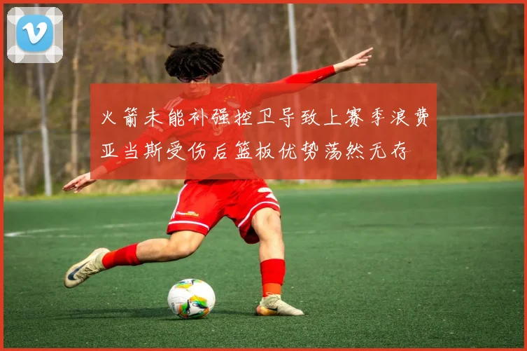 火箭未能补强控卫导致上赛季浪费亚当斯受伤后篮板优势荡然无存