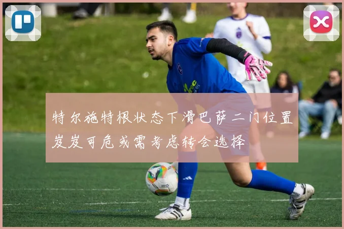 特尔施特根状态下滑巴萨二门位置岌岌可危或需考虑转会选择