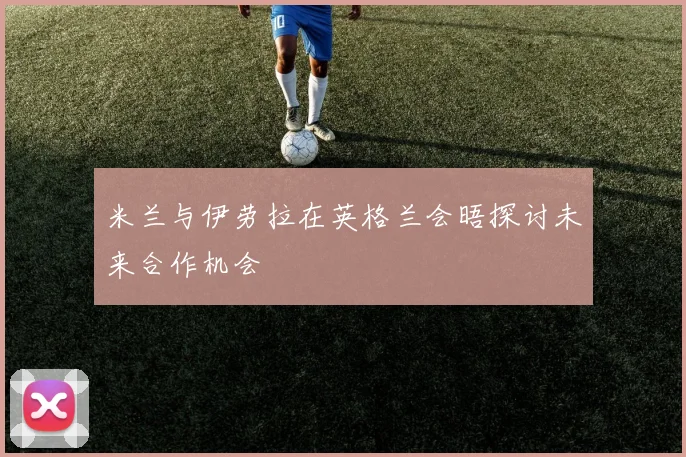 米兰与伊劳拉在英格兰会晤探讨未来合作机会