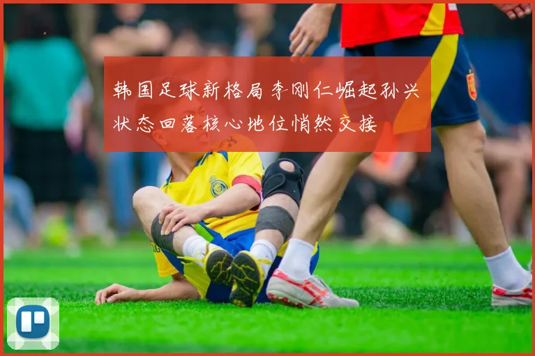 韩国足球新格局李刚仁崛起孙兴慜状态回落核心地位悄然交接