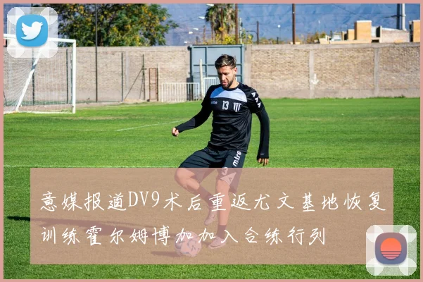 意媒报道DV9术后重返尤文基地恢复训练霍尔姆博加加入合练行列