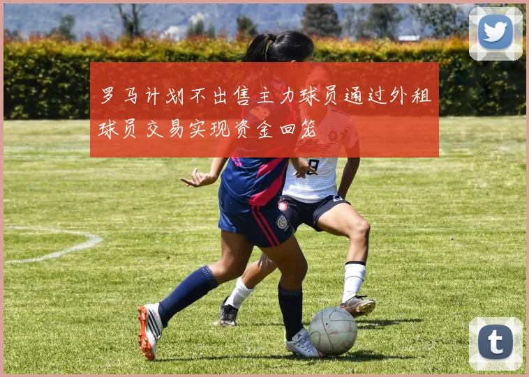 罗马计划不出售主力球员通过外租球员交易实现资金回笼