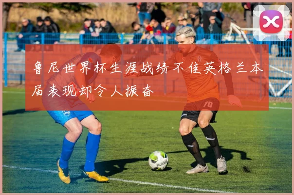 鲁尼世界杯生涯战绩不佳英格兰本届表现却令人振奋