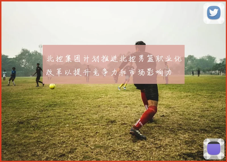 北控集团计划推进北控男篮职业化改革以提升竞争力和市场影响力