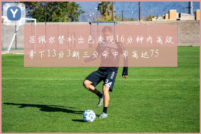 吕佩尔替补出色表现16分钟内高效拿下13分3断三分命中率高达75