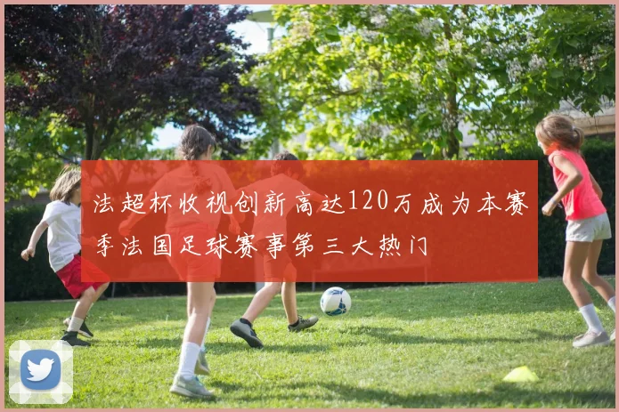 法超杯收视创新高达120万成为本赛季法国足球赛事第三大热门