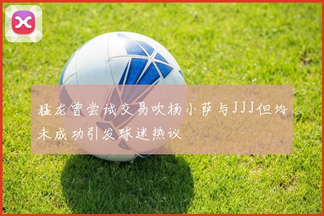 猛龙曾尝试交易吹杨小萨与JJJ但均未成功引发球迷热议