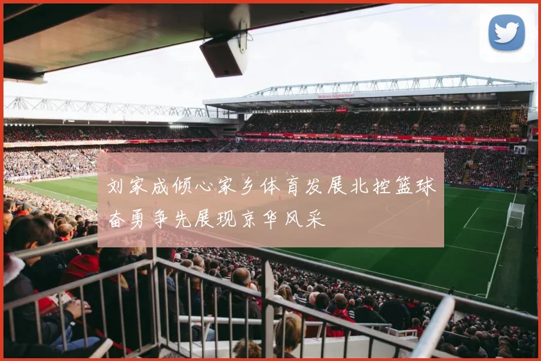 刘家成倾心家乡体育发展北控篮球奋勇争先展现京华风采