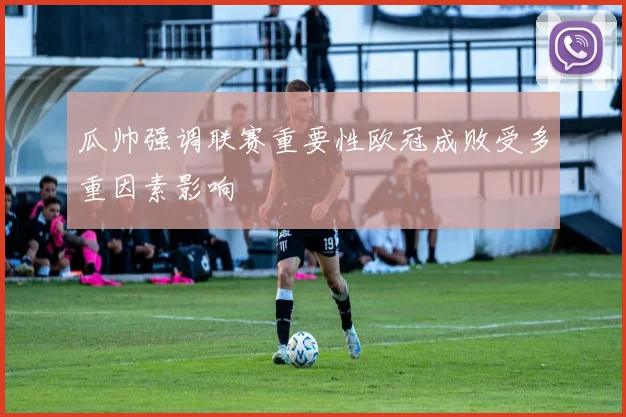 瓜帅强调联赛重要性欧冠成败受多重因素影响