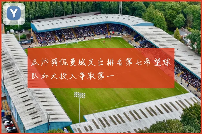 瓜帅调侃曼城支出排名第七希望球队加大投入争取第一