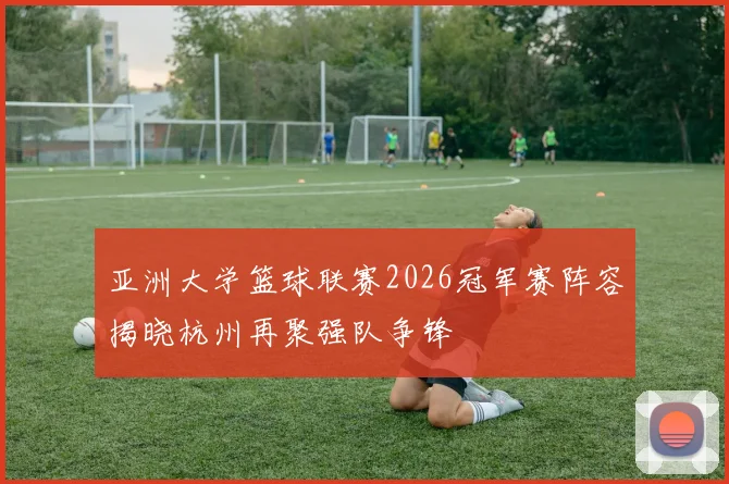 亚洲大学篮球联赛2026冠军赛阵容揭晓杭州再聚强队争锋
