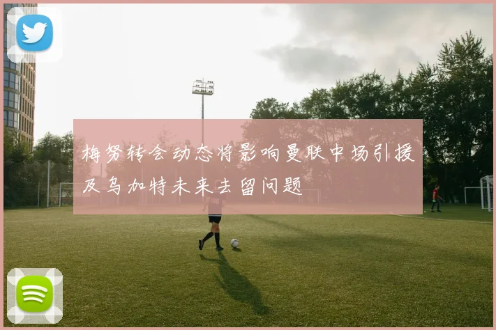 梅努转会动态将影响曼联中场引援及乌加特未来去留问题