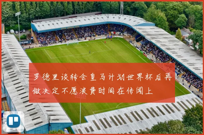罗德里谈转会皇马计划世界杯后再做决定不愿浪费时间在传闻上