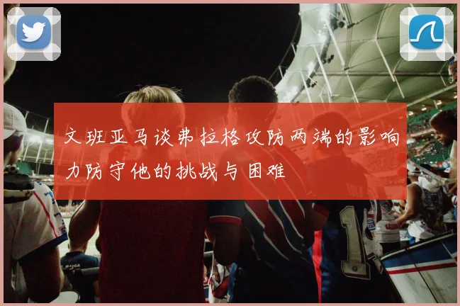 文班亚马谈弗拉格攻防两端的影响力防守他的挑战与困难