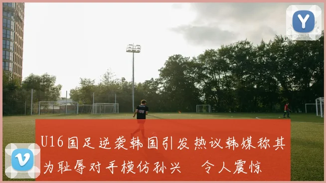 U16国足逆袭韩国引发热议韩媒称其为耻辱对手模仿孙兴慜令人震惊