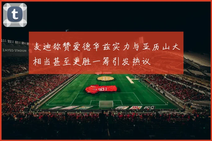 麦迪称赞爱德华兹实力与亚历山大相当甚至更胜一筹引发热议