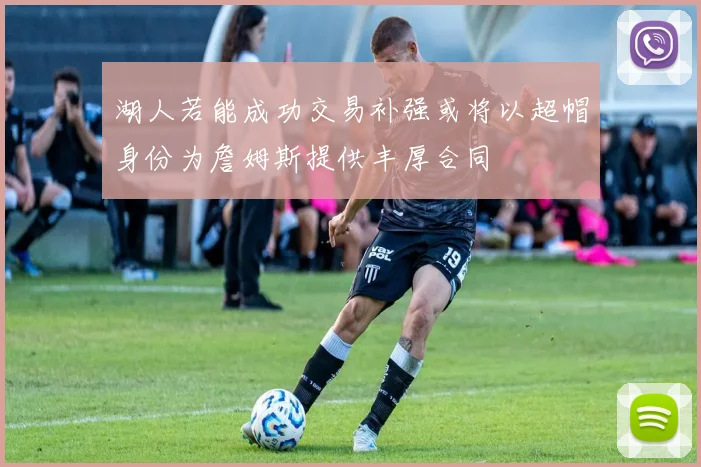 湖人若能成功交易补强或将以超帽身份为詹姆斯提供丰厚合同